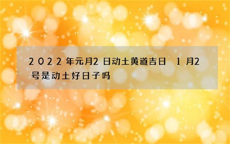 2022年元月2日动土黄道吉日 1月2号是动土好日子吗